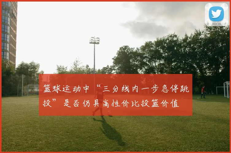 篮球运动中“三分线内一步急停跳投”是否仍具高性价比投篮价值