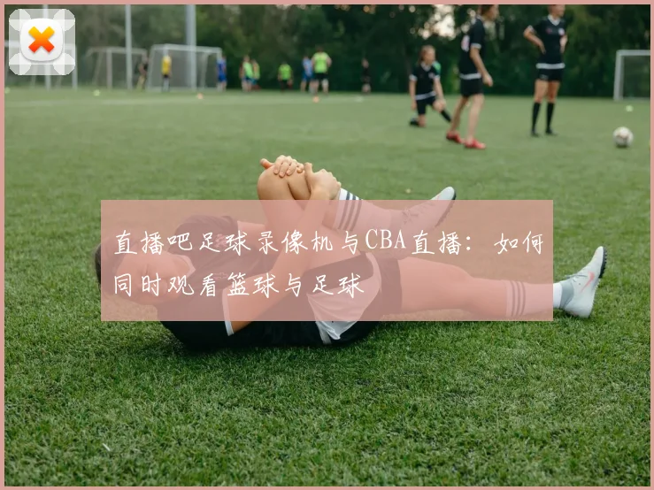 直播吧足球录像机与CBA直播：如何同时观看篮球与足球