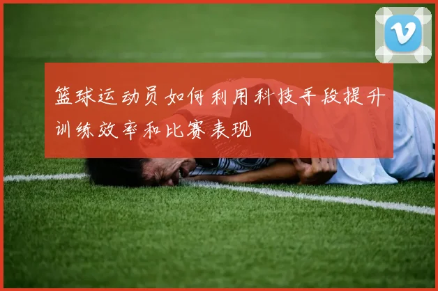 篮球运动员如何利用科技手段提升训练效率和比赛表现