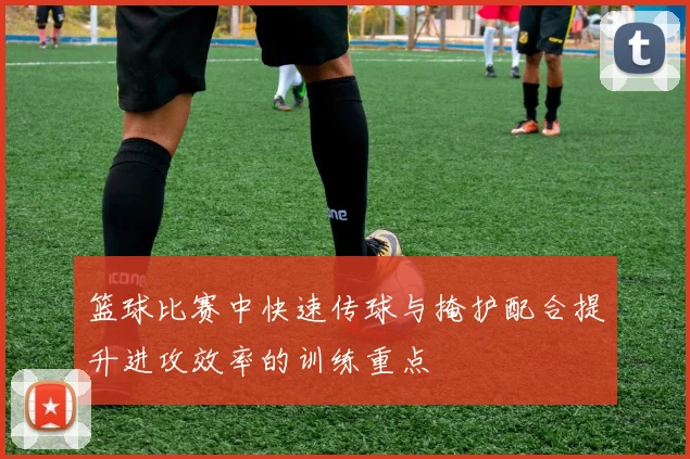 篮球比赛中快速传球与掩护配合提升进攻效率的训练重点