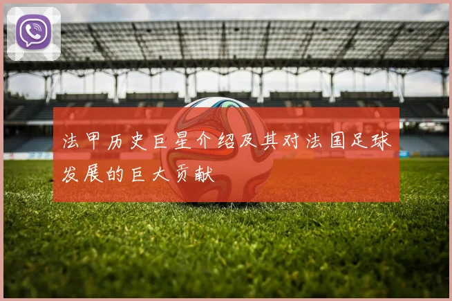 法甲历史巨星介绍及其对法国足球发展的巨大贡献