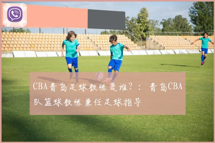 CBA青岛足球教练是谁？：青岛CBA队篮球教练兼任足球指导