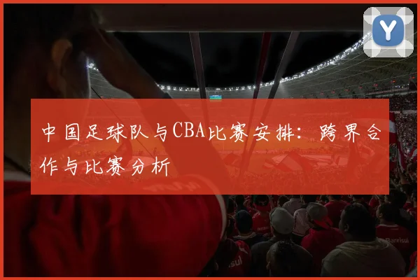 中国足球队与CBA比赛安排：跨界合作与比赛分析
