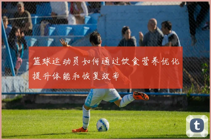 篮球运动员如何通过饮食营养优化提升体能和恢复效率